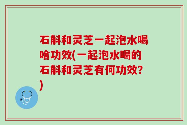 石斛和灵芝一起泡水喝啥功效(一起泡水喝的石斛和灵芝有何功效？)