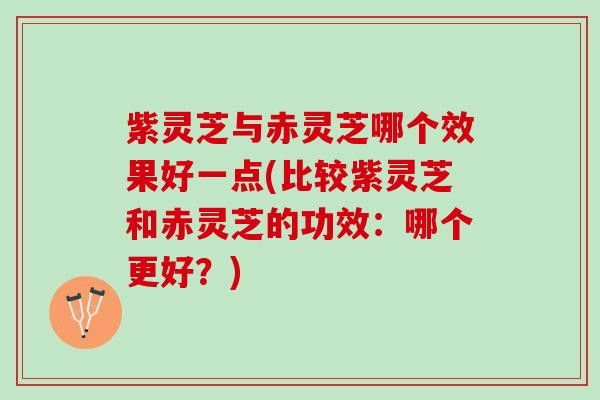 紫灵芝与赤灵芝哪个效果好一点(比较紫灵芝和赤灵芝的功效：哪个更好？)