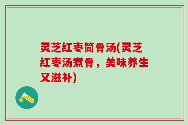 灵芝红枣筒骨汤(灵芝红枣汤煮骨，美味养生又滋补)