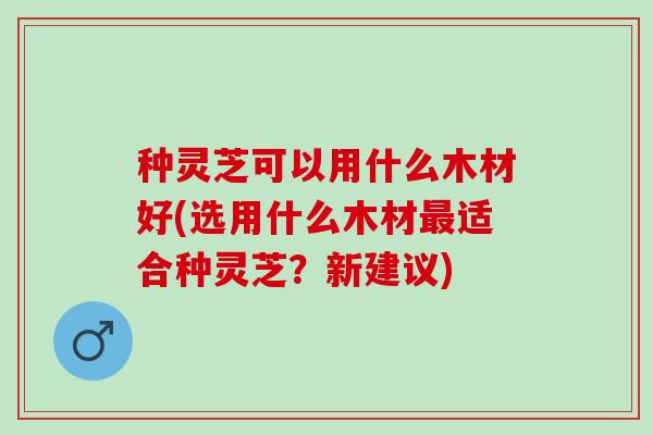 种灵芝可以用什么木材好(选用什么木材最适合种灵芝？新建议)
