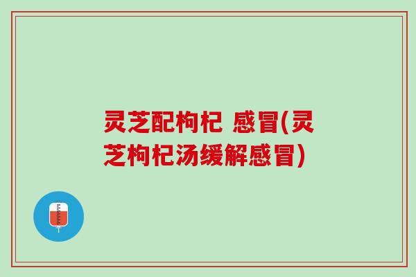 灵芝配枸杞 感冒(灵芝枸杞汤缓解感冒)