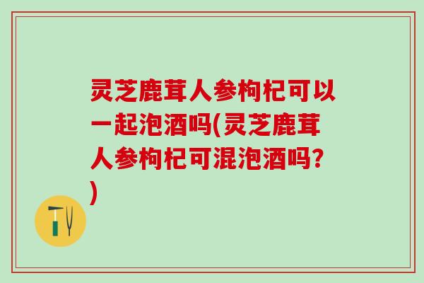 灵芝鹿茸人参枸杞可以一起泡酒吗(灵芝鹿茸人参枸杞可混泡酒吗?) 灵芝鹿茸人参枸杞可以一起泡酒吗(灵芝鹿茸人参枸杞可混泡酒吗?)