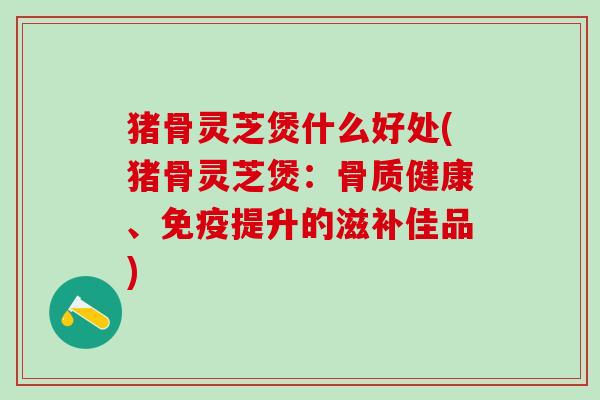 猪骨灵芝煲什么好处(猪骨灵芝煲：骨质健康、免疫提升的滋补佳品)