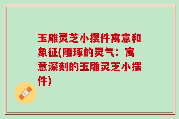 玉雕灵芝小摆件寓意和象征(雕琢的灵气：寓意深刻的玉雕灵芝小摆件)