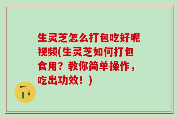 生灵芝怎么打包吃好呢视频(生灵芝如何打包食用？教你简单操作，吃出功效！)
