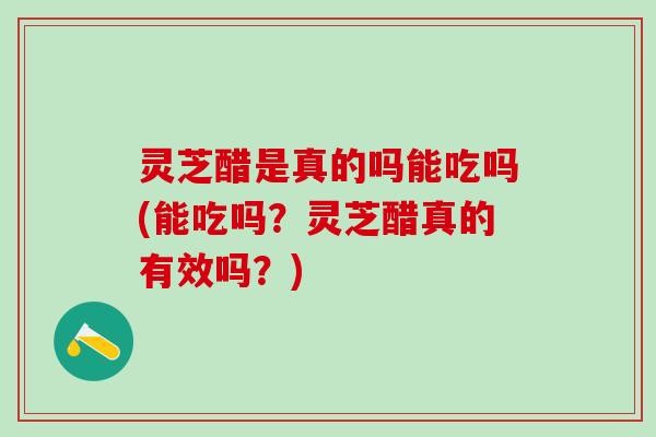 灵芝醋是真的吗能吃吗(能吃吗？灵芝醋真的有效吗？)