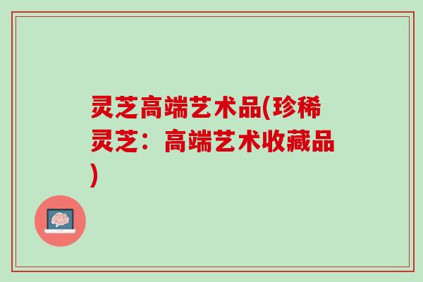 灵芝高端艺术品(珍稀灵芝：高端艺术收藏品)