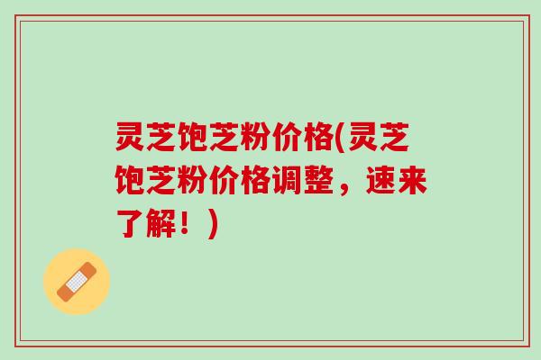 灵芝饱芝粉价格(灵芝饱芝粉价格调整，速来了解！)