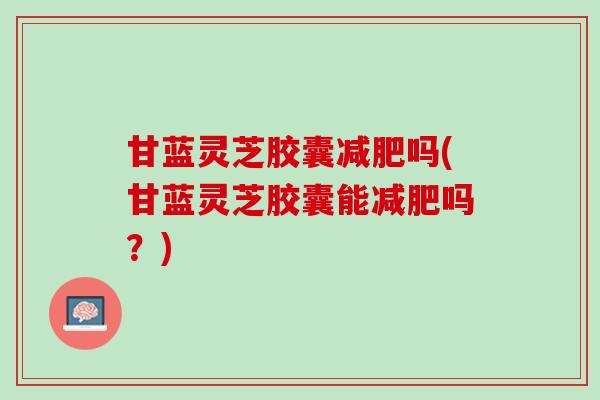 甘蓝灵芝胶囊减肥吗(甘蓝灵芝胶囊能减肥吗？)