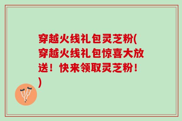 穿越火线礼包灵芝粉(穿越火线礼包惊喜大放送！快来领取灵芝粉！)