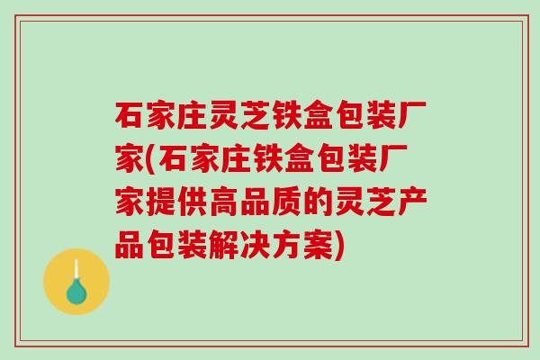 石家庄灵芝铁盒包装厂家(石家庄铁盒包装厂家提供高品质的灵芝产品包装解决方案)
