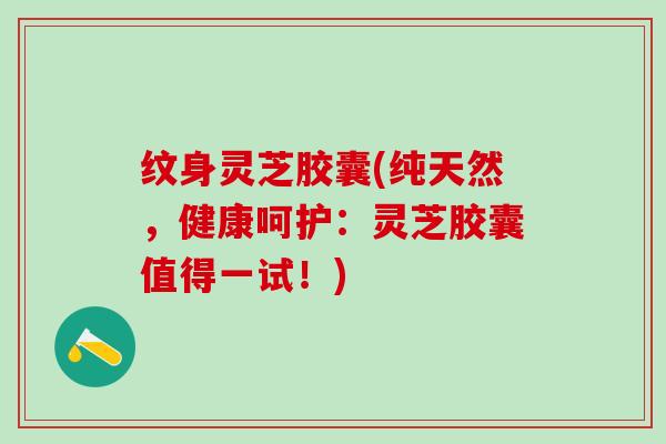 纹身灵芝胶囊(纯天然，健康呵护：灵芝胶囊值得一试！)