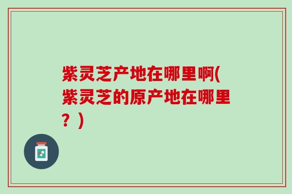 紫灵芝产地在哪里啊(紫灵芝的原产地在哪里？)