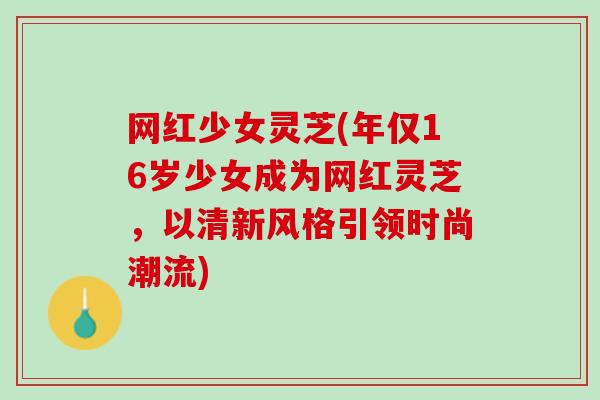 网红少女灵芝(年仅16岁少女成为网红灵芝,以清新风格引领时尚潮流) 网红少女灵芝(年仅16岁少女成为网红灵芝,以清新风格引领时尚潮流)