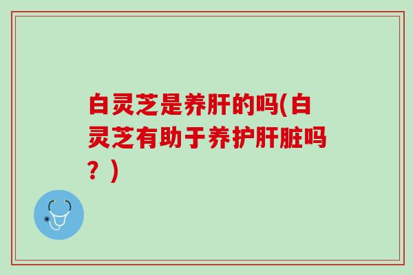 白灵芝是养肝的吗(白灵芝有助于养护肝脏吗？)