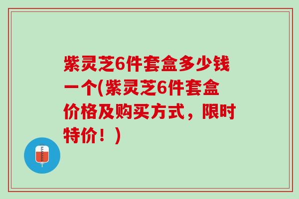 紫灵芝6件套盒多少钱一个(紫灵芝6件套盒价格及购买方式，限时特价！)