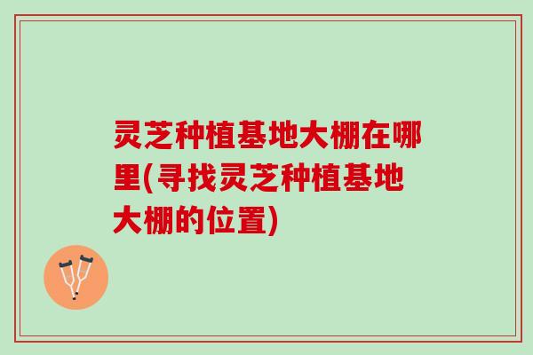 灵芝种植基地大棚在哪里(寻找灵芝种植基地大棚的位置) 灵芝种植基地大棚在哪里(寻找灵芝种植基地大棚的位置)