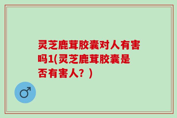 灵芝鹿茸胶囊对人有害吗1(灵芝鹿茸胶囊是否有害人？)
