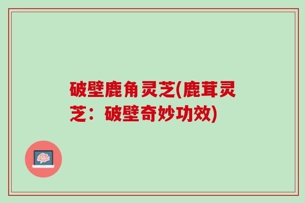 破壁鹿角灵芝(鹿茸灵芝：破壁奇妙功效)