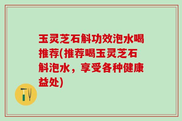 玉灵芝石斛功效泡水喝推荐(推荐喝玉灵芝石斛泡水,享受各种健康益处) 玉灵芝石斛功效泡水喝推荐(推荐喝玉灵芝石斛泡水,享受各种健康益处)