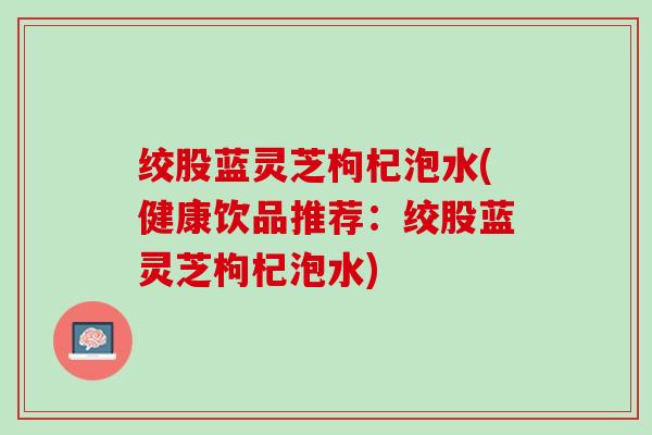 绞股蓝灵芝枸杞泡水(健康饮品推荐：绞股蓝灵芝枸杞泡水)
