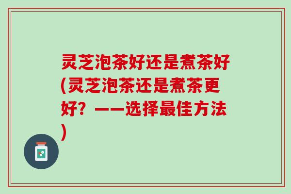 灵芝泡茶好还是煮茶好(灵芝泡茶还是煮茶更好?——选择佳方法) 灵芝泡茶好还是煮茶好(灵芝泡茶还是煮茶更好?——选择佳方法)