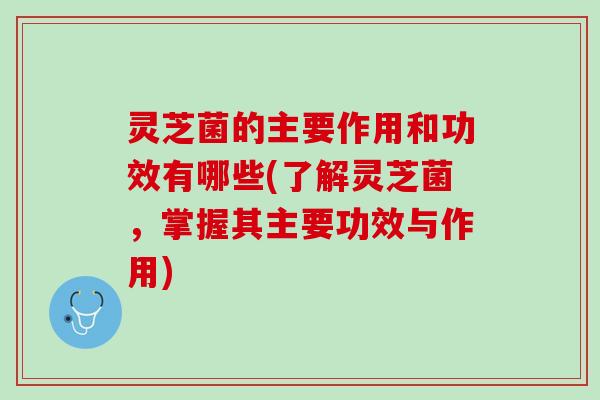 灵芝菌的主要作用和功效有哪些(了解灵芝菌，掌握其主要功效与作用)