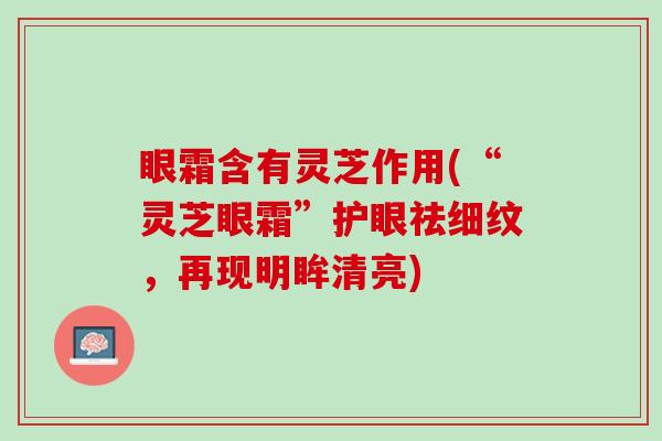 眼霜含有灵芝作用(“灵芝眼霜”护眼祛细纹，再现明眸清亮)