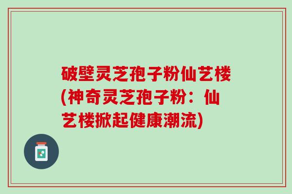 破壁灵芝孢子粉仙艺楼(神奇灵芝孢子粉:仙艺楼掀起健康潮流) 破壁灵芝孢子粉仙艺楼(神奇灵芝孢子粉:仙艺楼掀起健康潮流)
