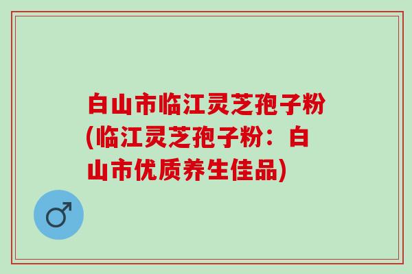 白山市临江灵芝孢子粉(临江灵芝孢子粉：白山市优质养生佳品)
