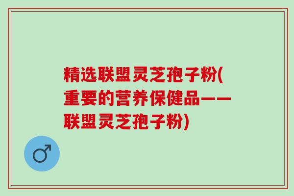 精选联盟灵芝孢子粉(重要的营养保健品——联盟灵芝孢子粉)