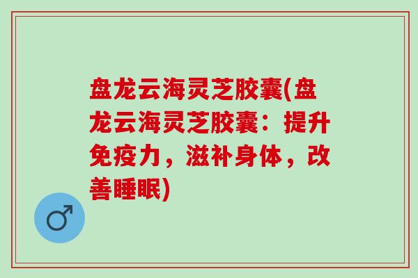 盘龙云海灵芝胶囊(盘龙云海灵芝胶囊:提升免疫力,滋补身体,改善) 盘龙云海灵芝胶囊(盘龙云海灵芝胶囊:提升免疫力,滋补身体,改善)