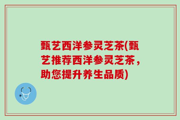 甄艺西洋参灵芝茶(甄艺推荐西洋参灵芝茶，助您提升养生品质)