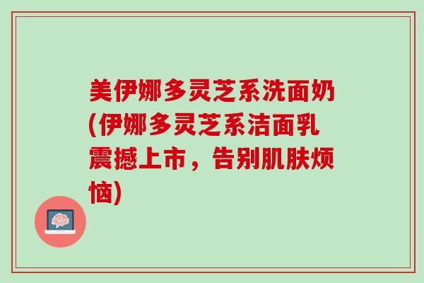 美伊娜多灵芝系洗面奶(伊娜多灵芝系洁面乳震撼上市,告别烦恼) 美伊娜多灵芝系洗面奶(伊娜多灵芝系洁面乳震撼上市,告别烦恼)