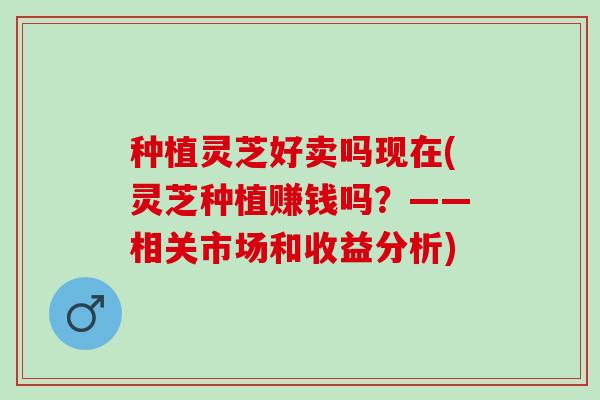种植灵芝好卖吗现在(灵芝种植赚钱吗？——相关市场和收益分析)