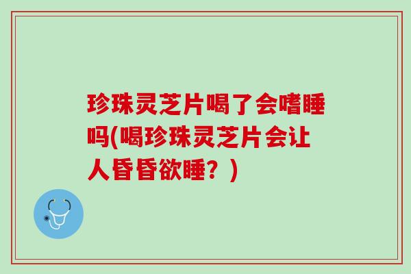 珍珠灵芝片喝了会嗜睡吗(喝珍珠灵芝片会让人昏昏欲睡？)