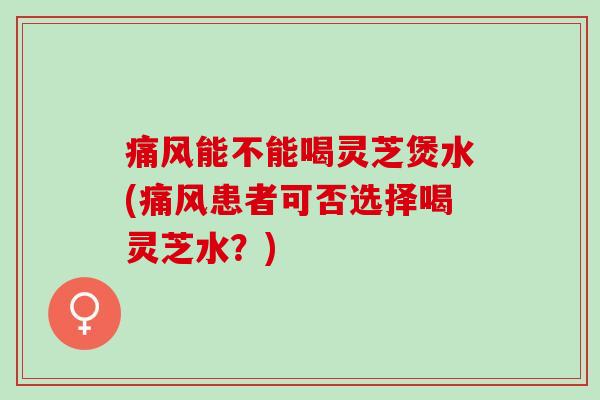 痛风能不能喝灵芝煲水(痛风患者可否选择喝灵芝水？)