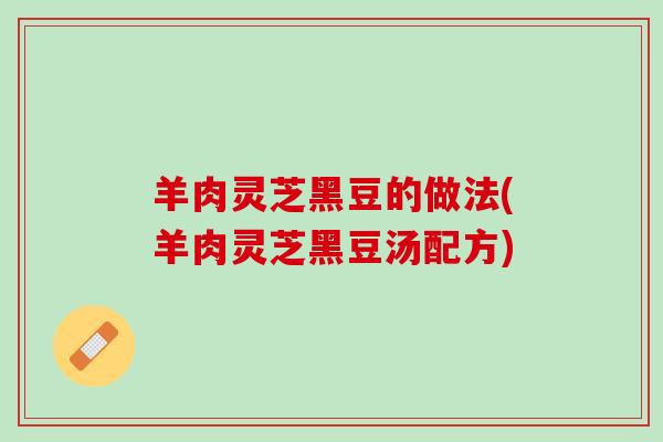 羊肉灵芝黑豆的做法(羊肉灵芝黑豆汤配方)