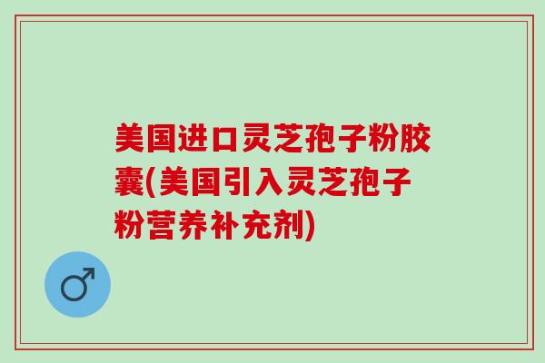 美国进口灵芝孢子粉胶囊(美国引入灵芝孢子粉营养补充剂)