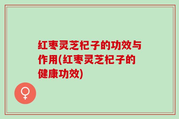 红枣灵芝杞子的功效与作用(红枣灵芝杞子的健康功效)
