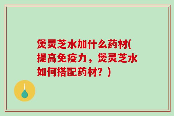 煲灵芝水加什么药材(提高免疫力，煲灵芝水如何搭配药材？)