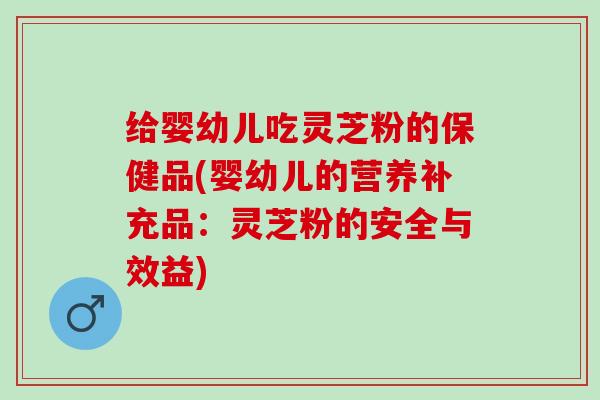 给婴幼儿吃灵芝粉的保健品(婴幼儿的营养补充品:灵芝粉的安全与效益) 给婴幼儿吃灵芝粉的保健品(婴幼儿的营养补充品:灵芝粉的安全与效益)