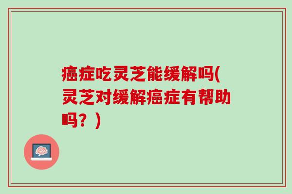 癌症吃灵芝能缓解吗(灵芝对缓解癌症有帮助吗？)