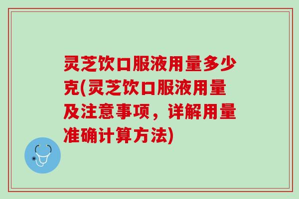 灵芝饮口服液用量多少克(灵芝饮口服液用量及注意事项，详解用量准确计算方法)
