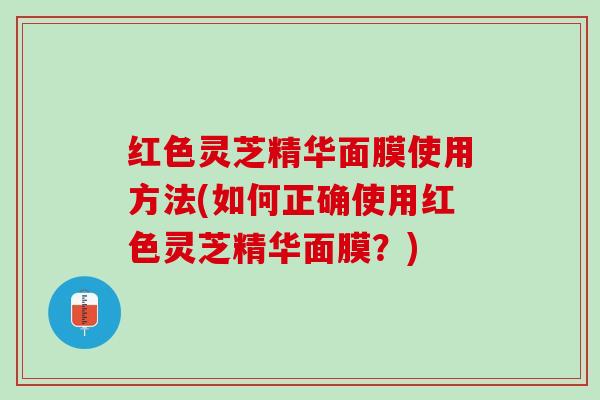 红色灵芝精华面膜使用方法(如何正确使用红色灵芝精华面膜？)