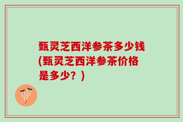 甄灵芝西洋参茶多少钱(甄灵芝西洋参茶价格是多少？)