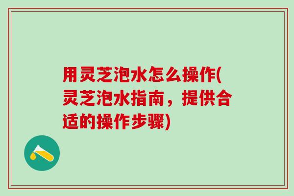 用灵芝泡水怎么操作(灵芝泡水指南，提供合适的操作步骤)