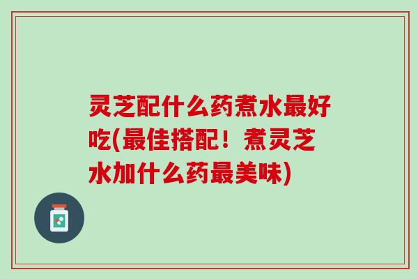 灵芝配什么药煮水最好吃(最佳搭配！煮灵芝水加什么药最美味)