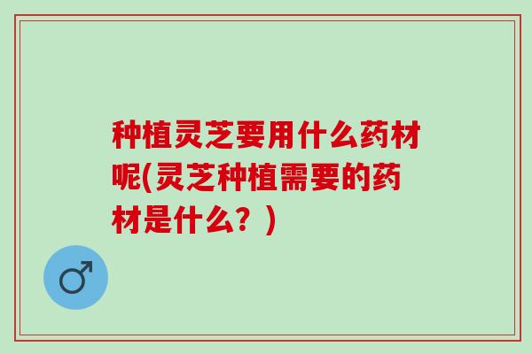 种植灵芝要用什么药材呢(灵芝种植需要的药材是什么？)