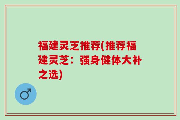 福建灵芝推荐(推荐福建灵芝：强身健体大补之选)